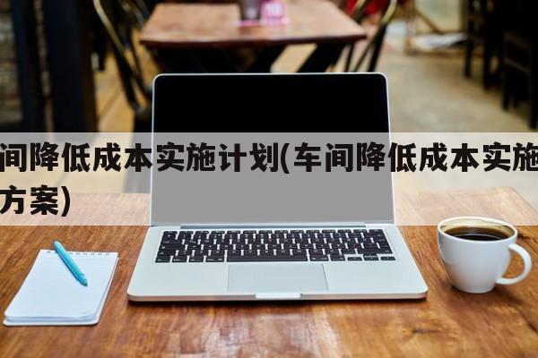 车间降低成本实施计划(车间降低成本实施计划方案)